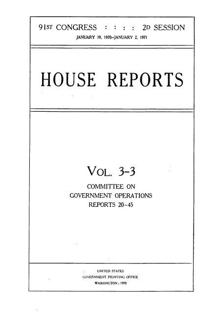 handle is hein.usccsset/usconset21748 and id is 1 raw text is: 


91 ST CONGRESS    : : :  : 2D SESSION
          JANUARY 19, 1970-JANUARY 2, 1971


HOUSE REPORTS


     VOL. 3-3

     COMMITTEE ON
GOVERNMENT  OPERATIONS
     REPORTS 20-45


    UNITED STATES
GOVERNMENT PRINTING OFFICE
   WASHINGTON : 1970


