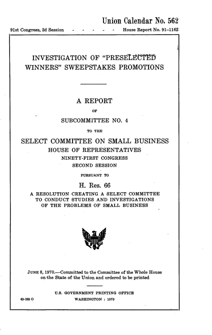 handle is hein.usccsset/usconset21749 and id is 1 raw text is: 


                            Union Calendar  No. 562
91st Congress, 2d Session         House Report No. 91-1162




       INVESTIGATION OF PRESElt'T1D

    WINNERS SWEEPSTAKES PROMOTIONS





                    A REPORT

                         OF

               SUBCOMMITTEE NO. 4

                       TO THE

   SELECT   COMMITTEE ON SMALL BUSINESS
           HOUSE   OF REPRESENTATIVES
               NINETY-FIRST CONGRESS
                   SECOND SESSION

                     PURSUANT TO

                     H. Res. 66
      A RESOLUTION CREATING A SELECT COMMITTEE
        TO CONDUCT STUDIES AND INVESTIGATIONS
        OF  THE PROBLEMS OF SMALL BUSINESS












     JUNE 8, 1970.-Committed to the Committee of the Whole House
         on the State of the Union and ordered to be printed


43-2890


U.S. GOVERNMENT PRINTING OFFICE
      WASHINGTON : 1910


