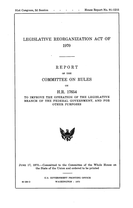 handle is hein.usccsset/usconset21750 and id is 1 raw text is: 


91st Congress, 2d Sess'ion    -   -  House Report No. 91-1215


LEGISLATIVE REORGANIZATION ACT OF

                     1970


REPORT

   OF THE


            COMMITTEE ON RULES

                         ON

                    H.R.  17654
   TO IMPROVE  THE OPERATION  OF THE LEGISLATIVE
   BRANCH  OF THE FEDERAL  GOVERNMENT,   AND FOR
                  OTHER  PURPOSES



















JUNE 17, 1970.-Committed to the Committee of the Whole House on
         the State of the Union and ordered to be printed


46-128-0


U.S. GOVERNMENT PRINTING OFFICE
      WASHINGTON : 1970


91st Congress, 2d SessIGn


House Report No. 91-1215


