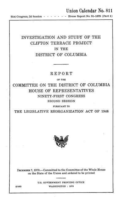 handle is hein.usccsset/usconset21751 and id is 1 raw text is: 

                           Union Calendar  No. 811
91st Congress, 2d Session - - - - - - - House Report No. 91-1679 (Part 1)


    INVESTIGATION AND STUDY OF THE
         CLIFTON  TERRACE PROJECT
                    IN THE
           DISTRICT   OF COLUMBIA




                  REPORT
                     OF THE
COMMITTEE ON THE DISTRICT OF COLUMBIA
        HOUSE   OF REPRESENTATIVES
            NINETY-FIRST  CONGRESS
                 SECOND SESSION
                    PURSUANT TO
 THE LEGISLATIVE  REORGANIZATION   ACT  OF 1946















 DECEMBER 7, 1970.-Committed to the Committee of the Whole House
       on the State of the Union and ordered to be printed


U.S. GOVERNMENT PRINTING OFFICE
     WASHINGTON : 1970


52-860


