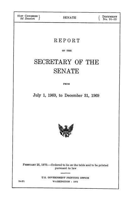 handle is hein.usccsset/usconset21756 and id is 1 raw text is: 



91ST CONGRESS          SENATE               DOCUMENT
2d  Session                               I No. 91-55


           REPORT


               0OF THE



 SECRETARY OF THE


           SENATE


               FROM



July 1, 1969, to December 31, 1969


FEBRUARY 25, 1970.-Ordered to lie on the table and to be printed
                pursuant to law


          U.S. GOVERNMENT PRINTING OFFICE


39-371


WASHINGTON : 1970


