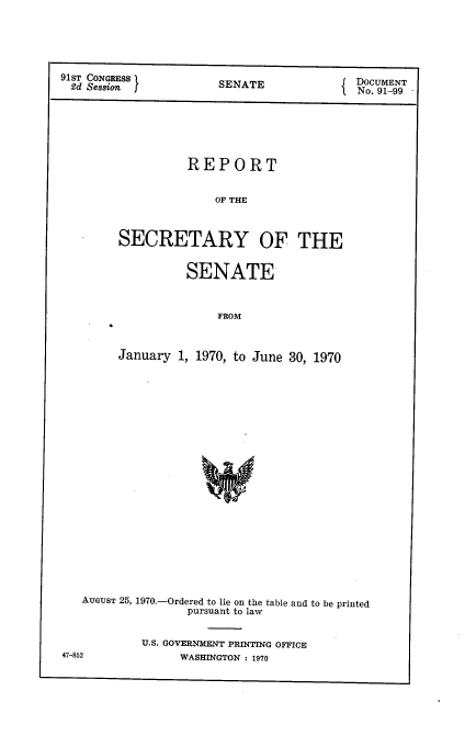 handle is hein.usccsset/usconset21757 and id is 1 raw text is: 





91ST CONGRESS             EDOCUMENT
~2d Session I        SENATE           1No. 91-99


         REPORT


             OF THE



SECRETARY OF THE


         SENATE


             FROM



January 1, 1970, to June 30, 1970


AUGUST 25, 1970.-Ordered to lie on the table and to be printed
              pursuant to law


        U.S. GOVERNMENT PRINTING OFFICE


47-852


WASHINGTON : 1970


