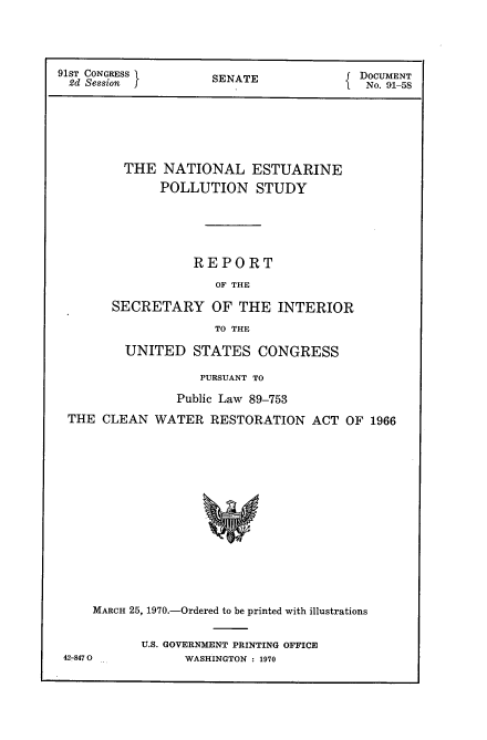 handle is hein.usccsset/usconset21758 and id is 1 raw text is: 




91ST CONGRESS        S                   DOCUMENT
2d  Session          SENATE               No. 91-58






         THE  NATIONAL ESTUARINE
              POLLUTION STUDY





                  REPORT
                     OF THE

       SECRETARY OF THE INTERIOR
                     TO THE

         UNITED   STATES   CONGRESS

                   PURSUANT TO

                Public Law 89-753
 THE  CLEAN  WATER   RESTORATION  ACT  OF 1966















     MARCH 25, 1970.-Ordered to be printed with illustrations


42-847 0


U.S. GOVERNMENT PRINTING OFFICE
      WASHINGTON : 1970


