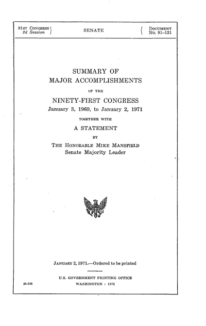 handle is hein.usccsset/usconset21760 and id is 1 raw text is: 



91ST CONGRESS         SENATE               DOCUMENT
2d  Session f                              No. 91-131







                  SUMMARY OF
          MAJOR ACCOMPLISHMENTS

                       OF THE

           NINETY-FIRST CONGRESS
           January 3, 1969, to January 2, 1971


         TOGETHER WITH

       A  STATEMENT
              BY
THE HONORABLE  MIKE MANSFIELD
    Senate Majority Leader


JANUARY 2,1971.-Ordered to be printed


  U.S. GOVERNMENT PRINTING OFFICE
       WASHINGTON : 1972


56-836


