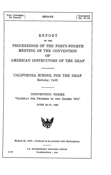 handle is hein.usccsset/usconset21761 and id is 1 raw text is: 



91ST CONGRESS I     SENATE              DOCUMENT
2d Session j                            No. 91-59





                  REPORT
                     OF THE
   PROCEEDINGS OF THE FORTY-FOURTH
       MEETING   OF  THE  CONVENTION
                      OF
  AMERICAN INSTRUCTORS OF THE DEAF



    CALIFORNIA   SCHOOL   FOR  THE  DEAF
                 Berkeley, Calif.



             CONVENTION   THEME
     GATEWAY FOR PROGRESS IN THE GOLDEN 70's

                 JUNE 20-27, 1969










    MARCH 25, 1970.-Ordered to be printed with illustrations


U.S. GOVERNMENT PRINTING OFFICE
     WASHINGTON : 1970


42-879


