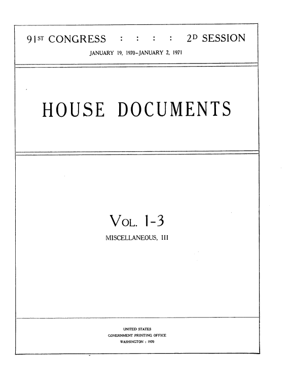 handle is hein.usccsset/usconset21764 and id is 1 raw text is: 




91ST CONGRESS        :  :   :   :  2D  SESSION

              JANUARY 19, 1970-JANUARY 2, 1971








   HOUSE DOCUMENTS















                  VOL. 1-3

                  MISCELLANEOUS, III












                     UNITED STATES
                  GOVERNMENT PRINTING OFFICE
                     WASHINGTON : 1970



