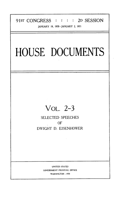 handle is hein.usccsset/usconset21767 and id is 1 raw text is: 



91 ST CONGRESS   :  :  : : 2D SESSION
          JANUARY 19, 1970-JANUARY 2, 1971


HOUSE DOCUMENTS


    VOL. 2-3

  SELECTED SPEECHES
         OF
DWIGHT D. EISENHOWER


    UNITED STATES
GOVERNMENT PRINTING OFFICE
   WASHINGTON : 1970



