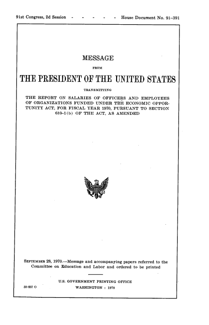 handle is hein.usccsset/usconset21768 and id is 1 raw text is: 


-  House Document No. 91-391


                      MESSAGE

                          FROM


THE   PRESIDENT OF THE UNITED STATES

                       TRANSMITTING

  THE REPORT  ON SALARIES OF OFFICERS  AND EMPLOYEES
  OF ORGANIZATIONS FUNDED  UNDER  THE ECONOMIC OPPOR-
  TUNITY ACT, FOR FISCAL YEAR 1970, PURSUANT TO SECTION
             610-1(b) OF THE ACT, AS AMENDED

































 SEPTEMBER 28, 1970.-Message and accompanying papers referred to the
    Committee on Education and Labor and ordered to be printed


50-857 0


U.S. GOVERNMENT PRINTING OFFICE
      WASHINGTON : 1970


91st Congress, 2d Session -


