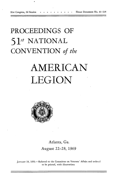 handle is hein.usccsset/usconset21771 and id is 1 raw text is: 
-91st Congress, 2d Session ----------          House Document No. 91-214


PROCEEDINGS OF

51st   NATIONAL
CONVENTION of the


         AMERICAN

         LEGION









                 Atlanta, Ga.
             August 22-28, 1969

   JANUARY 19, 1970.-Referred to the Committee on Veterans' Affairs and ordered
              to be printed, with illustrations


