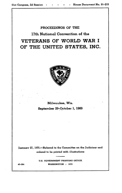 handle is hein.usccsset/usconset21772 and id is 1 raw text is: 

91st Congress, 2d Session -     - House Document No. 91-215


             PROCEEDINGS OF THE

        17th National Convention  of the

  VETERANS OF WORLD WAR I

  OF   THE UNITED STATES, INC.


















                 Milwaukee, Wis.

           September 29-October 1, 1969












JANUARY 27, 1970.-Referred to the Committee on the Judiciary and
           ordered to be printed with illustrations


           U.S. GOVERNMENT PRINTING OFFICE
40-084           WASHINGTON : 1970


- House Document No. 91-215


91st Congress, 2d Session -


