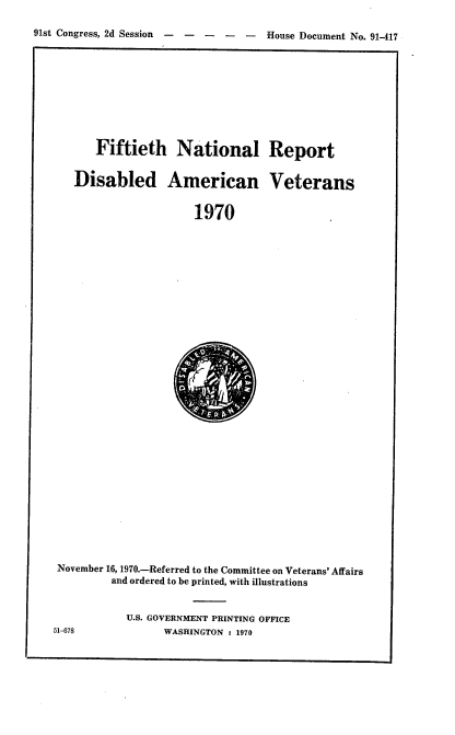 handle is hein.usccsset/usconset21774 and id is 1 raw text is: 

91st Congress, 2d Session -----      House Document No. 91417


   Fiftieth National Report


Disabled American Veterans


                   1970


November 16, 1970.-Referred to the Committee on Veterans' Affairs
         and ordered to be printed, with illustrations


           U.S. GOVERNMENT PRINTING OFFICE


51-678


WASHINGTON : 1970



