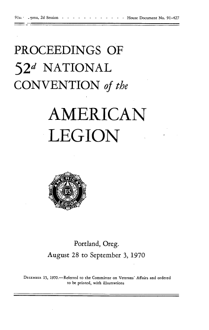 handle is hein.usccsset/usconset21775 and id is 1 raw text is: 91st -ress, 2d Session------  - - - -  -  - House Document No. 91-427


PROCEEDINGS OF

52d NATIONAL
CONVENTION of the


         AMERICAN

         LEGION









               Portland, Oreg.
        August 28 to September 3, 1970

  DECEMBER 15, 1970.-Referred to the Committee on Veterans' Affairs and ordered
             to be printed, with illustrations


