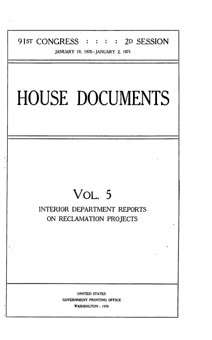 handle is hein.usccsset/usconset21776 and id is 1 raw text is: 




91ST CONGRESS    :  : :  : 2D SESSION
         JANUARY 19, 1970-JANUARY 2, 1971


HOUSE DOCUMENTS


         VOL. 5
INTERIOR DEPARTMENT REPORTS
  ON RECLAMATION PROJECTS


    UNITED STATES
GOVERNMENT PRINTING OFFICE
   WASHINGTON: 1970


