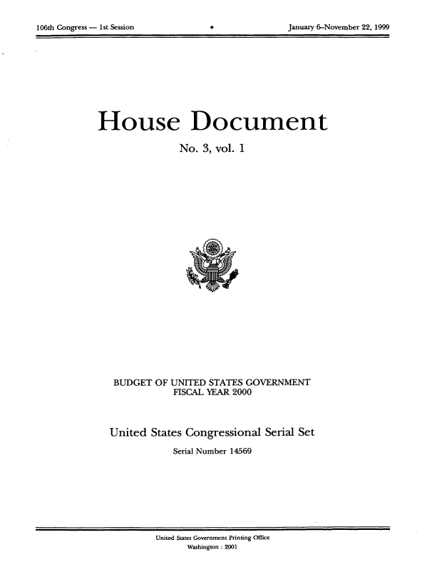 handle is hein.usccsset/usconset21873 and id is 1 raw text is: 


106th Congress - 1st Session                      January 6-November 22, 1999


House Document

                No.  3, vol. 1


























   BUDGET  OF UNITED  STATES GOVERNMENT
               FISCAL YEAR 2000




  United   States Congressional  Serial Set

               Serial Number 14569


United States Government Printing Office
      Washington : 2001


106th Congress - Ist Session


January 6-November 22, 1999


