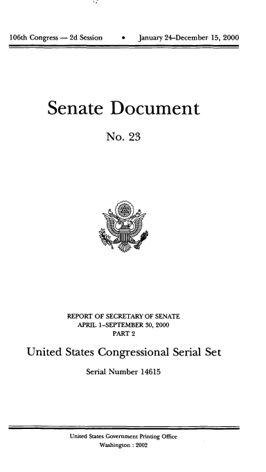 handle is hein.usccsset/usconset21892 and id is 1 raw text is: 



*dJanuary 24-December 15, 2000


Senate Document


             No.  23


         REPORT OF SECRETARY OF SENATE
           APRIL 1-SEPTEMBER 30, 2000
                   PART 2

United   States Congressional Serial Set

             Serial Number 14615


United States Government Printing Office
       Washington :2002


106th Congress - 2d Session


