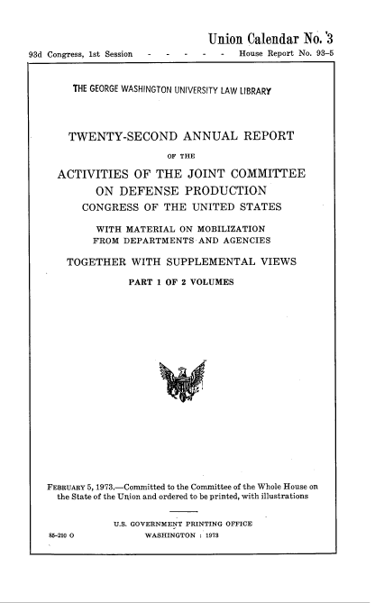 handle is hein.usccsset/usconset22015 and id is 1 raw text is: 


                               Union Calendar No.'3
93d Congress, 1st Session  -House Report No. 93-5



        THE GEORGE WASHINGTON UNIVERSITY LAW LIBRARY




        TWENTY-SECOND ANNUAL REPORT

                        OF THE

     ACTIVITIES OF THE JOINT COMMITTEE

            ON DEFENSE PRODUCTION
         CONGRESS OF THE UNITED STATES

            WITH MATERIAL ON MOBILIZATION
            FROM DEPARTMENTS-AND AGENCIES

       TOGETHER WITH SUPPLEMENTAL VIEWS

                 PART 1 OF 2 VOLUMES


FEBRUARY 5, 1973.-Committed to the Committee of the Whole House on
  the State of the Union and ordered to be printed, with illustrations


            U.S. GOVERNMENT PRINTING OFFICE
85-210 0         WASHINGTON 1978


