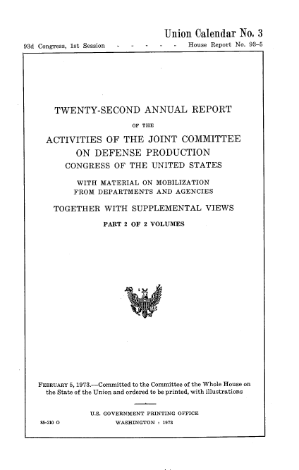 handle is hein.usccsset/usconset22016 and id is 1 raw text is: 



                               Union Calendar No. 3
93d Congress, 1st Session           House Report No. 93-5


  TWENTY-SECOND ANNUAL REPORT

                   OF THE

ACTIVITIES OF THE JOINT COMMITTEE

       ON DEFENSE PRODUCTION

    CONGRESS OF THE UNITED STATES

       WITH MATERIAL ON MOBILIZATION
       FROM DEPARTMENTS AND AGENCIES

  TOGETHER WITH SUPPLEMENTAL VIEWS

             PART 2 OF 2 VOLUMES


FEBRUARY 5, 1973.-Committed to the Committee of the Whole House on
  the State of the Union and ordered to be printed, with illustrations


           U.S. GOVERNMENT PRINTING OFFICE
85-210 0         WASHINGTON : 1973


