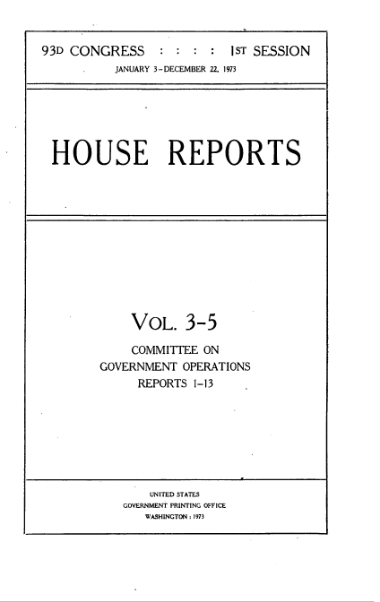 handle is hein.usccsset/usconset22017 and id is 1 raw text is: 


93D CONGRESS               iST SESSION
           JANUARY 3-DECEMBER 22. 1973


HOUSE REPORTS


    VOL. 3-5

    COMMITTEE ON
GOVERNMENT OPERATIONS
     REPORTS 1- 13


    UNITED STATES
GOVERNMENT PRINTING OFFICE
   WASHINGTON: 1973


