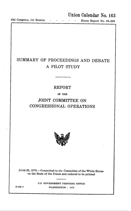 handle is hein.usccsset/usconset22018 and id is 1 raw text is: 


                             Union Calendar No. 163
93d Congress, 1st Session          House Report No. 93-356


SUMMARY OF PROCEEDINGS AND DEBATE
               A PILOT STUDY




                   REPORT
                     OF THE
           JOINT COMMITTEE ON
      CONGRESSIONAL OPERATIONS


  JUNE 29, 1973.-Committed to the Committee of the Whole House
      on the State of the Union and ordered to be printed

           U.S. GOVERNMENT PRINTING OFFICE
97-3180          WASHINGTON : 1973


