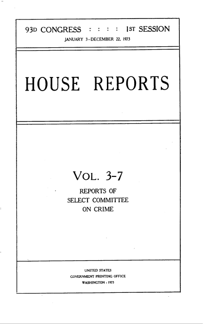 handle is hein.usccsset/usconset22019 and id is 1 raw text is: 


93D CONGRESS     -     : : : IST SESSION
          JANUARY 3-DECEMBER 22, 1973






HOUSE REPORTS


VOL.


3-7


   REPORTS OF
SELECT COMMITTEE
    ON CRIME


    UNITED STATES
GOVERNMENT PRINTING OFFICE
   WASHINGTON : 1973


