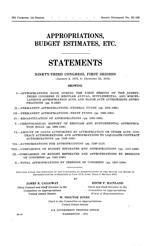 handle is hein.usccsset/usconset22030 and id is 1 raw text is: 











                   APPROPRIATIONS,

             BUDGET ESTIMATES, ETC.






                    STATEMENTS


             NINETY-THIRD CONGRESS, FIRST SESSION
                        (January 3, 1973, to December 22, 1973)

                               SHOWING

   I.-APPROPRIATIONS MADE DURING THE FIRST SESSION OF THE NINETY-
        THIRD CONGRESS IN REGULAR ANNUAL, SUPPLEMENTAL, AND MISCEL-
        LANEOUS APPROPRIATION ACTS, AND MAJOR ACTS AUTHORIZING APPRO-
        PRIATIONS (pp. 9-1053)

  II.-PERMANENT APPROPRIATIONS-FEDERAL FUNDS (pp. 1055-1068)

  III.-PERMANENT APPROPRIATIONS-TRUST FUNDS (pp. 1069-1084)

  IV.-RECAPITULATION OF APPROPRIATIONS (lp. 1085-1092)

  V.-CHRONOLOGICAL HISTORY OF REGULAR AND SUPPLEMENTAL APPROPRIA-
        TION BILLS (pp. 1004-1101)

 VI.-AMOUNT OF LOANS AUTHORIZED BY APPROPRIATION OR OTHER ACTS, CON-
       TRACT AUTHORIZATIONS, AND APPROPRIATIONS TO LIQUIDATE CONTRACT
       AUTHORIZATIONS (pp. 1103-1108)

 VII.-AUTHORIZATIONS FOR APPROPRIATIONS (pp. 1109-1115)

VIII.-COMPARISON OF BUDGET ESTIMATES AND APPROPRIATIONS (pp. 1117-1243)

IX.-COMPARISON OF BUDGET ESTIMATES AND APPROPRIATIONS BY SESSIONS
       OF CONGRESS (pp. 1245-1246)

  X.-TOTAL APPROPRIATIONS BY SESSIONS OF CONGRESS' (pp. 1247-1249)


  PREPARED UNDER THE DIRECTION OF THE COMMITTEE ON APPROPRIATIONS OF THE SENATE AND HOUSE OF
            REPRESENTATIVES AS REQUIRED BY LAW (U.S. CODE, TITLE 2, SECTION 105)
                                  BY

        JAMES R. CALLOWAY                   KEITH F. MAINLAND
   Chief Counsel and Staff Director to the Clerk and Staff Director to t he
       Committee on Appropriations        Committee on Appropriations
          United States Senate              Tionse of Representatives
                          W. PROCTOR JONES
                    Clerk to the Committee on Appropriations
                            United States Senate

                      U.S. GOVERNMENT PRINTING OFFICE
   26-15t                   WASHINGTON : 1974


93d Congress, 1st Session


Senate Document No. 93-109


