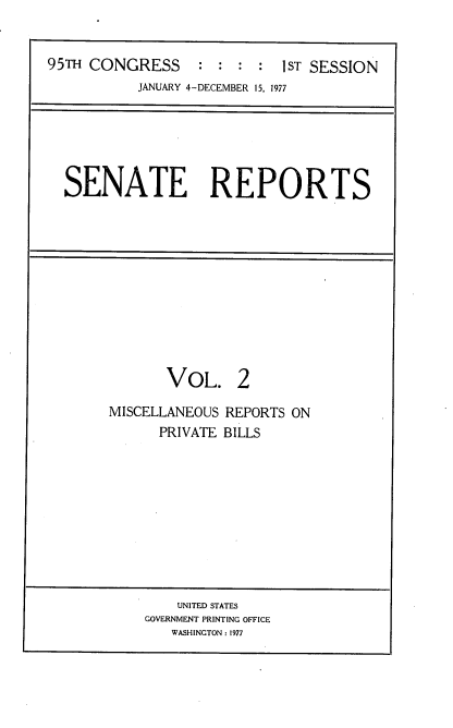 handle is hein.usccsset/usconset22031 and id is 1 raw text is: 


95TH CONGRESS     : :  : :  1ST SESSION
           JANUARY 4-DECEMBER 15, 1977


SENATE REPORTS


       VOL. 2

MISCELLANEOUS REPORTS ON
      PRIVATE BILLS


    UNITED STATES
GOVERNMENT PRINTING OFFICE
   WASHINGTON : 1977


