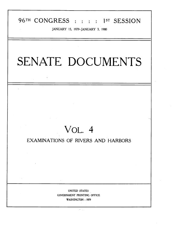 handle is hein.usccsset/usconset22034 and id is 1 raw text is: 


96TH CONGRESS : : : : 1ST SESSION
           JANUARY 15, 1979-JANUARY 3, 1980


SENATE DOCUMENTS


            VOL. 4

EXAMINATIONS OF RIVERS AND HARBORS


    UNITED STATES
GOVERNMENT PRINTING OFFICE
   WASHINGTON : 1979


