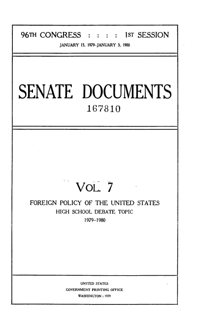 handle is hein.usccsset/usconset22036 and id is 1 raw text is: 




96TH CONGRESS     :  : :  : IST SESSION
          JANUARY 15, 1979-JANUARY 3, 1980


SENATE DOCUMENTS

                  167810


            VOL. 7

FOREIGN POLICY OF THE UNITED STATES
       HIGH SCHOOL DEBATE TOPIC
               1979-1980


    UNITED STATES
GOVERNMENT PRINTING OFFICE
   WASHINGTON: 1979


