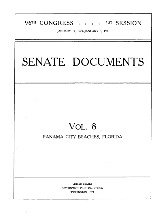 handle is hein.usccsset/usconset22037 and id is 1 raw text is: 



96TH CONGRESS : : : : 1ST SESSION
           JANUARY 15, 1979-JANUARY 3, 1980


SENATE DOCUMENTS


         VOL. 8

PANAMA CITY BEACHES, FLORIDA


    UNITED STATES
GOVERNMENT PRINTING OFFICE
   WASHINGTON : 1979


