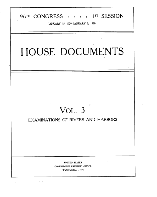 handle is hein.usccsset/usconset22040 and id is 1 raw text is: 


96TH CONGRESS     ::::      ST SESSION
           JANUARY 15, 1979-JANUARY 3, 1980


HOUSE DOCUMENTS


VOL.


EXAMINATIONS OF RIVERS AND HARBORS


    UNITED STATES
GOVERNMENT PRINTING OFFICE
   WASHINGTON : 1979


