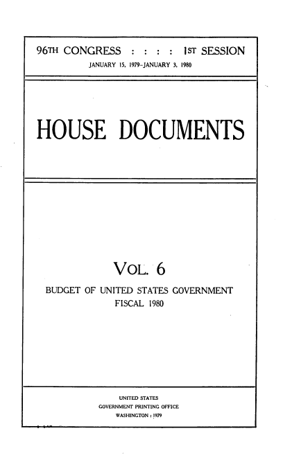 handle is hein.usccsset/usconset22041 and id is 1 raw text is: 



96TH CONGRESS     : :  : :  I ST SESSION
          JANUARY 15, 1979-JANUARY 3, 1980


HOUSE DOCUMENTS


             VOL. 6

BUDGET OF UNITED STATES GOVERNMENT
             FISCAL 1980


    UNITED STATES
GOVERNMENT PRINTING OFFICE
   WASHINGTON: 1979



