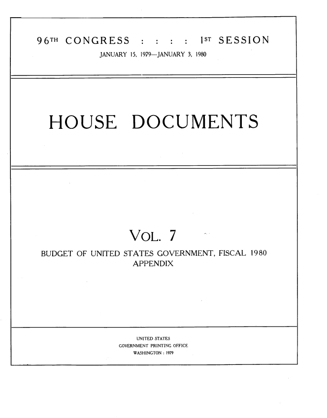 handle is hein.usccsset/usconset22042 and id is 1 raw text is: 



96TH CONGRESS       : : : :    1ST SESSION
            JANUARY 15, 1979-JANUARY 3, 1980







  HOUSE DOCUMENTS












                  VOL. 7

 BUDGET OF UNITED STATES GOVERNMENT, FISCAL 1980
                  APPENDIX








                  UNITED STATES
                GOVERNMENT PRINTING OFFICE
                   WASHINGTON : 1979


