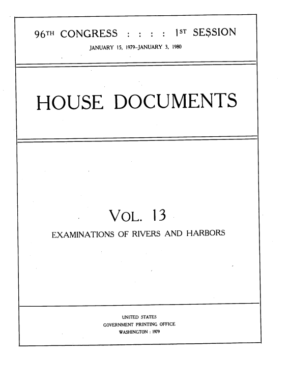 handle is hein.usccsset/usconset22044 and id is 1 raw text is: 



96TH CONGRESS     :  : : :  1ST SESSION
           JANUARY 15, 1979-JANUARY 3, 1980


HOUSE DOCUMENTS


           VOL. 13

EXAMINATIONS OF RIVERS AND HARBORS


    UNITED STATES
GOVERNMENT PRINTING OFFICE
   WASHINGTON : 1979


