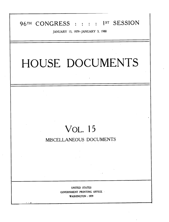 handle is hein.usccsset/usconset22046 and id is 1 raw text is: 



96TH CONGRESS : : : : IST SESSION
           JANUARY 15, 1979-JANUARY 3, 1980


HOUSE DOCUMENTS


       VOL. 15

MISCELLANEOUS DOCUMENTS










         UNITED STATES
     GOVERNMENT PRINTING OFFICE
        WASHINGTON : 1979



