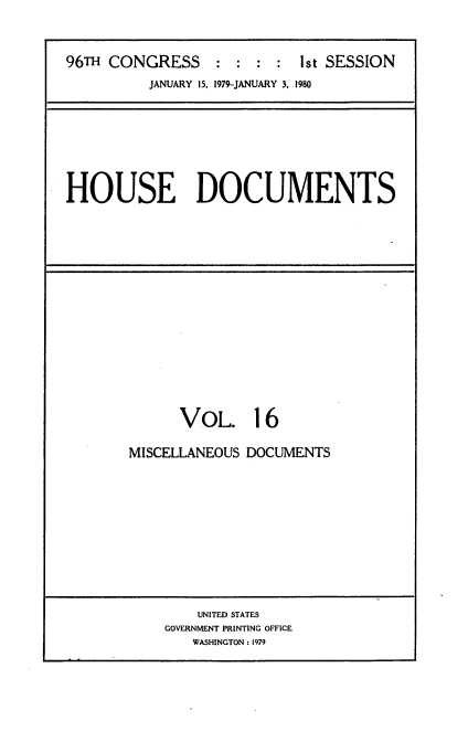handle is hein.usccsset/usconset22047 and id is 1 raw text is: 


96TH CONGRESS : : : : ist SESSION
          JANUARY 15, 1979-JANUARY 3, 1980


HOUSE DOCUMENTS


      VOL. 16

MISCELLANEOUS DOCUMENTS


    UNITED STATES
GOVERNMENT PRINTING OFFICE
   WASHINGTON : 1979


