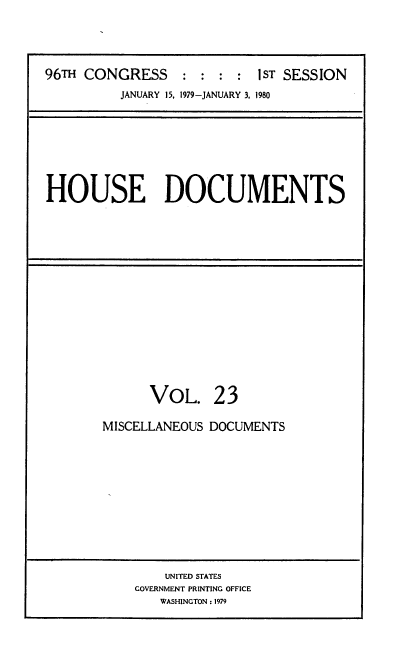 handle is hein.usccsset/usconset22049 and id is 1 raw text is: 




96TH CONGRESS     :     :   ST SESSION
          JANUARY 15, 1979-JANUARY 3, 1980


HOUSE DOCUMENTS


      VOL. 23

MISCELLANEOUS DOCUMENTS


    UNITED STATES
GOVERNMENT PRINTING OFFICE
   WASHINGTON : 1979


