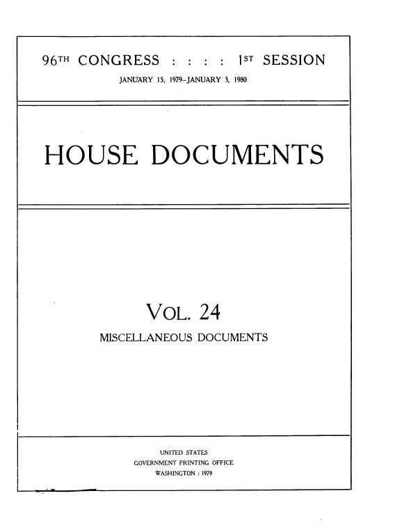 handle is hein.usccsset/usconset22050 and id is 1 raw text is: 




96TH CONGRESS     : :  : :  1ST SESSION
           JANUARY 15, 1979-JANUARY 3, 1980


HOUSE DOCUMENTS


      VOL. 24

MISCELLANEOUS DOCUMENTS


    UNITED STATES
GOVERNMENT PRINTING OFFICE
   WASHINGTON : 1979


