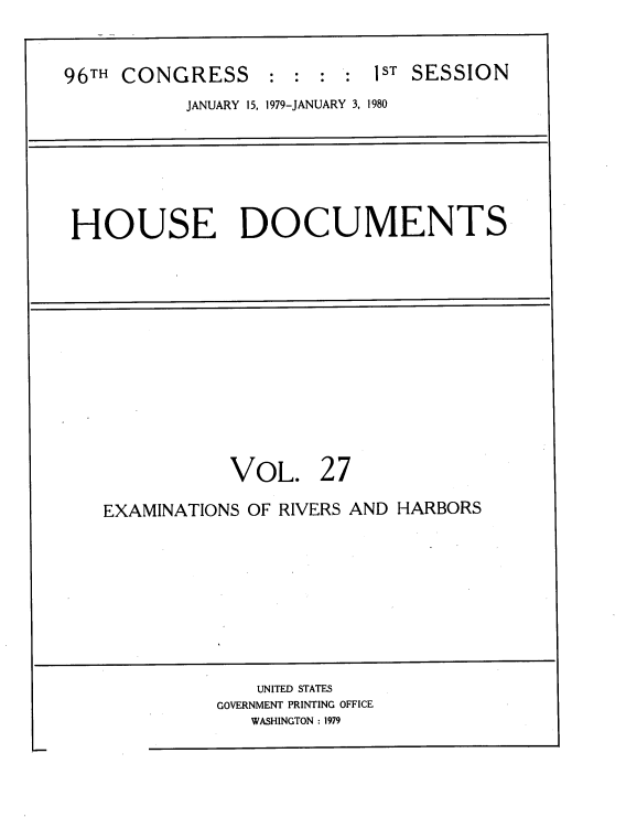 handle is hein.usccsset/usconset22051 and id is 1 raw text is: 


96TH CONGRESS     ::   ::   1ST SESSION
           JANUARY 15, 1979-JANUARY 3, 1980


HOUSE DOCUMENTS


VOL.


27


EXAMINATIONS OF RIVERS AND HARBORS


    UNITED STATES
GOVERNMENT PRINTING OFFICE
   WASHINGTON : 1979


