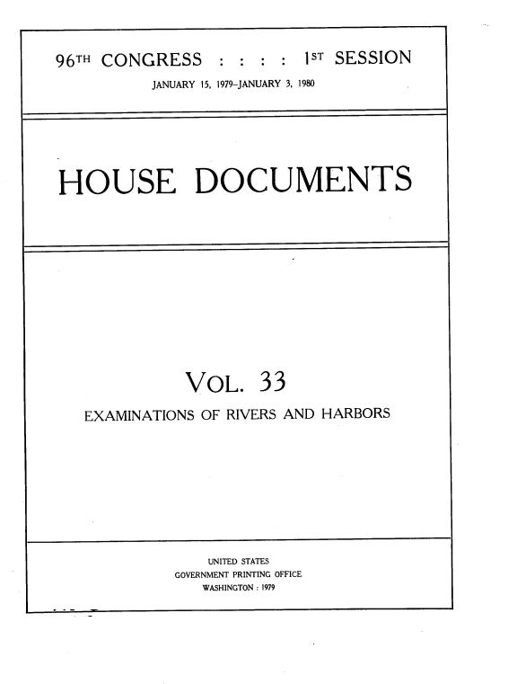 handle is hein.usccsset/usconset22052 and id is 1 raw text is: 



96TH CONGRESS     : :  : :  1ST SESSION
           JANUARY 15, 1979-JANUARY 3, 1980


HOUSE DOCUMENTS


           VOL. 33

EXAMINATIONS OF RIVERS AND HARBORS


    UNITED STATES
GOVERNMENT PRINTING OFFICE
   WASHINGTON : 1979


