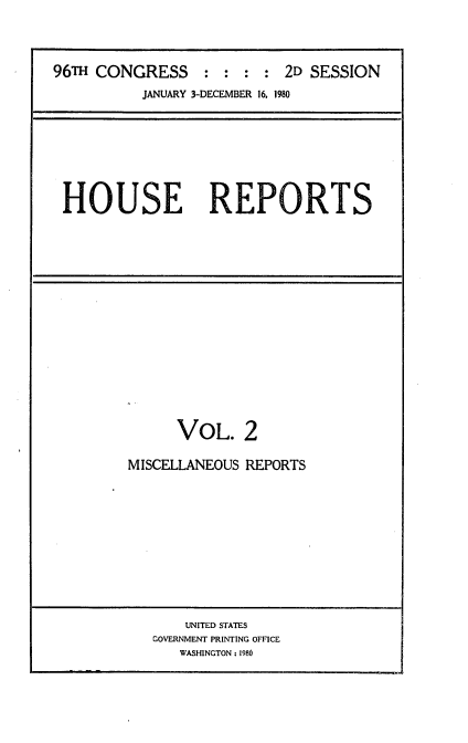 handle is hein.usccsset/usconset22062 and id is 1 raw text is: 



96TH CONGRESS     : : :  : 2D SESSION
          JANUARY 3-DECEMBER 16. 1980


HOUSE REPORTS


      VOL. 2

MISCELLANEOUS REPORTS


    UNITED STATES
GOVERNMENT PRINTING OFFICE
   WASHINGTON: 1980


