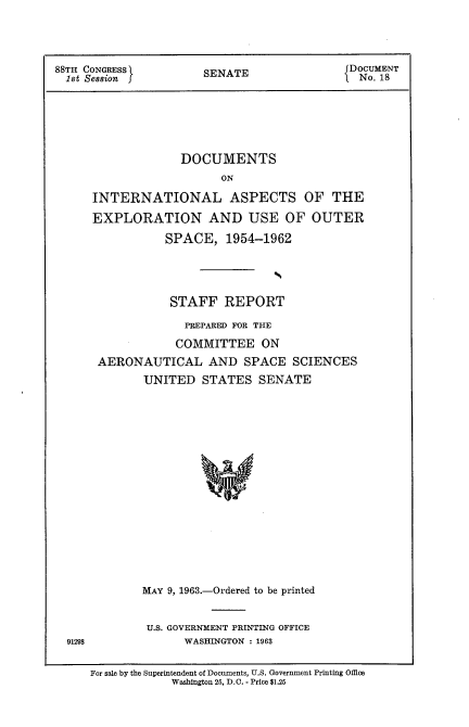 handle is hein.usccsset/usconset22063 and id is 1 raw text is: 



88TH CONGRESS        S ENDocUMENT
1st Session j        SENATE              1 No. 18





                  DOCUMENTS
                       ON

     INTERNATIONAL ASPECTS OF THE
     EXPLORATION AND USE OF OUTER
               SPACE, 1954-1962


              STAFF REPORT
                PREPARED FOR THE
                COMMITTEE ON
    AERONAUTICAL AND SPACE SCIENCES
           UNITED STATES SENATE
















           MAY 9, 1963.-Ordered to be printed


           U.S. GOVERNMENT PRINTING OFFICE
91298           WASHINGTON : 1963

   For sale by the Superintendent of Documents, U.S. Government Printing Office
               Washington 25, D.C. - Price $1.26


