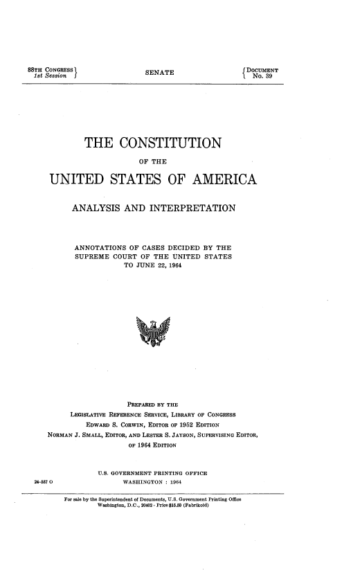 handle is hein.usccsset/usconset22065 and id is 1 raw text is: 








88TH CONGRESS
  1st Session  j


SENATE


DOCUMENT
   No. 39


            THE CONSTITUTION

                          OF THE


    UNITED STATES OF AMERICA



         ANALYSIS AND INTERPRETATION




         ANNOTATIONS OF CASES DECIDED BY THE
         SUPREME COURT OF THE UNITED STATES
                      TO JUNE 22, 1964



















                      PREPARED BY THE
         LEGISLATIVE REFERENCE SERVICE, LIBRARY OF CONGRESS
             EDWARD S. CORWIN, EDITOR OF 1952 EDITION
   NORMAN J. SMALL, EDITOR, AND LESTER S. JAYSON, SUPERVISING EDITOR,
                       OF 1964 EDITION



                U.S. GOVERNMENT PRINTING OFFICE
24-5570               WASHINGTON : 1964

       For sale by the Superintendent of Documents, U.S. Government Printing Office
                Washington, D.C., 20402 - Price $15.50 (Fabrikoid)


