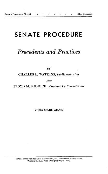 handle is hein.usccsset/usconset22066 and id is 1 raw text is: 




Senate Document No. 44                        88th Congress


SENATE PROCEDURE





  Precedents and Practices





                     BY

   CHARLES L. WATKINS, Parliamentarian

                     AND

FLOYD M. RIDDICK, Assistant Parliamentarian








             UNITED STATES SENATE


For sale by the Superintendent of Documents, U.S. Government Printing Office
       Washington, D.C., 20402 - Price $2.25 (Paper Cover)


Senate Document No. 44


88th Congress


