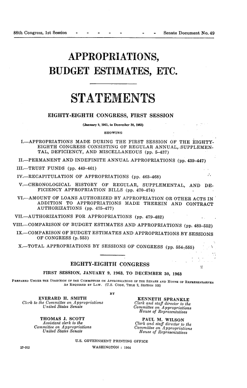 handle is hein.usccsset/usconset22067 and id is 1 raw text is: 










                   APPROPRIATIONS,


             BUDGET ESTIMATES, ETC.





                    STATEMENTS


            EIGHTY-EIGHTH CONGRESS, FIRST SESSION

                        (January 9, 1963, to December 30, 1963)
                                SHOWING

   I.-APPROPRIATIONS MADE DURING THE FIRST SESSION OF THE EIGHTY-
         EIGHTH CONGRESS CONSISTING OF REGULAR ANNUAL,, SUPPLEMEN-
         TAL, DEFICIENCY, AND MISCELLANEOUS (pp. 5-437)

  II.-PERMANENT AND INDEFINITE ANNUAL APPROPRIATIONS (pp. 439-447)
  III.-TRUST FUNDS (pp. 449-461)
  IV.-RECAPITULATION OF APPROPRIATIONS (pp. 463-468)
  V.-CHRONOLOGICAL HISTORY OF REGULAR, SUPPLEMENTAL, AND DE-
         FICIENCY APPROPRIATION BILLS (pp. 470-474)
  VI.-AMOUNT OF LOANS AUTHORIZED BY APPROPRIATION OR OTHER ACTS IN
         ADDITION TO APPROPRIATIONS MADE THEREIN AND CONTRACT
         AUTHORIZATIONS (pp. 475-477)
 VII.-AUTHORIZATIONS FOR APPROPRIATIONS (pp. 479-482)
 VIII.-COMPARISON OF BUDGET ESTIMATES AND APPROPRIATIONS (pp. 483-552)
 IX.-COMPARISON OF BUDGET ESTIMATES AND APPROPRIATIONS BY SESSIONS
         OF CONGRESS (p. 553)
  X.-TOTAL APPROPRIATIONS BY SESSIONS OF CONGRESS (pp. 554-.555)


                    EIGHTY-EIGHTH CONGRESS

           FIRST SESSION, JANUARY 9, 1963, TO DECEMBER 30, 1963
PREPARED UNDER THE DIRECTION OF THE COMMITTEES ON APPROPRIATIONS OF THE SENATE AND HOUSE OF REPRESENTATIVES
                  As REQUIRED BY LAW. (U.S. CODE, TITLE 2, SECTION 105)

                                  BY
         EVERARD H. SMITH                  KENNETH SPRANKLE
    Chrk to the Committee on Appropriations  Clerk and staff director to the
           United States Senate           Committee on Appropriations
                                            House of Representatives
          THOMAS J. SCOTT                    PAUL M. WILSON
          Assistant clerk to the          Clerk and staff director to the
        Committee on Appropriations       Committee on Appropriations
           United States Senate             House of Representatives

                      U.S. GOVERNMENT PRINTING OFFICE
   27-312                   WASHINGTON : 1964


88th Congress, 1st Session


- - Senate Document No. 49


