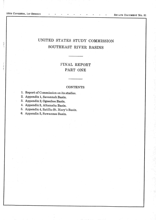 handle is hein.usccsset/usconset22068 and id is 1 raw text is: 


88TH CONGRESS, 1ST SESSION


-    SENATE DOCUMENT No. 51


       UNITED STATES STUDY COMMISSION

            SOUTHEAST RIVER BASINS




                   FINAL REPORT
                     PART ONE




                     CONTENTS
Report of Commission on its studies.
Appendix 1, Savannah Basin.
Appendix 2, Ogeechee Basin.
Appendix 3, Altamaha Basin.
Appendix 4, Satilla-St. Mary's Basin.
Appendix 5, Suwannee Basin.


SENATE DOCUMENT No. 51


