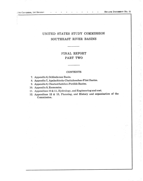 handle is hein.usccsset/usconset22069 and id is 1 raw text is: 



iH CoNGREsS, 1ST SS3SION                           -  -    SENATS DOCUMENT No. 51


         UNITED STATES STUDY COMMISSION

               SOUTHEAST RIVER BASINS




                      FINAL   REPORT
                        PART   TWO




                        CONTENTS

 7. Appendix 6, Ochiockonee Basin.
 8. Appendix 7, Apalachicola-Chattahoochee-Flint Basins.
 9. Appendix 8, Choetawhatchee-Perdido Basins.
10. Appendix 9, Economies.
11. Appendixes 10 & 11, Hydrology, and Engineering and cost.
12. Appendixes 12 & 13, Planning, and History and organization of the
     Commission.


SENATE DOCUMENT No. 51


I I ! COINGRESS, 18T SESSION'


