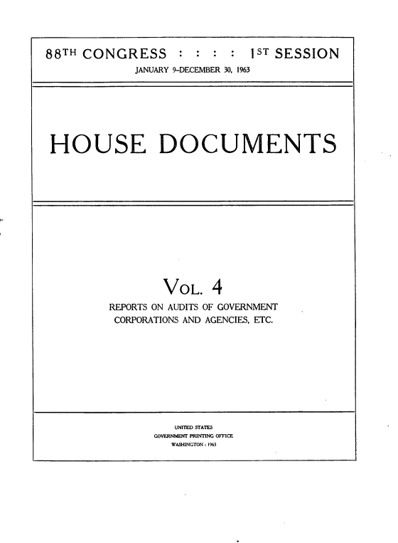 handle is hein.usccsset/usconset22073 and id is 1 raw text is: 



88TH CONGRESS        : :  :  :  1 ST SESSION
              JANUARY 9-DECEMBER 30, 1963


HOUSE DOCUMENTS


VOL.


REPORTS ON AUDITS
CORPORATIONS AND


OF GOVERNMENT
AGENCIES, ETC.


   UNITED STATES
GOVERNMENT PRINTING OFFICE
   WASHINGTON: 1963


