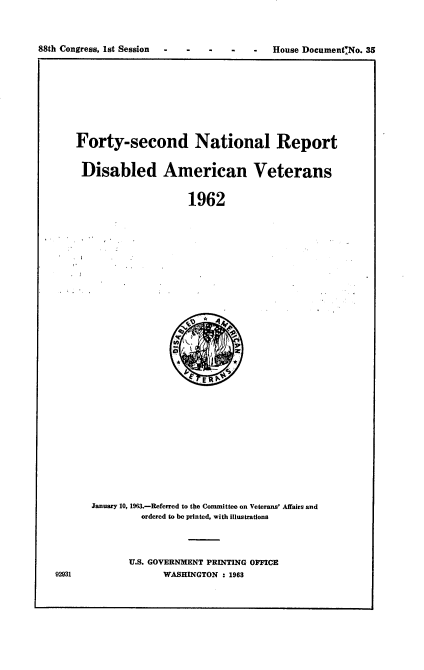 handle is hein.usccsset/usconset22074 and id is 1 raw text is: 



88th Congress, 1st Session         -      House DocumentNo. 35


Forty-second National Report


Disabled American Veterans


                    1962


January 10, 1963.-Referred to the Committee on Veterans' Affairs and
         ordered to be printed, with illustrations




       U.S. GOVERNMENT PRINTING OFFICE
             WASHINGTON : 1963


