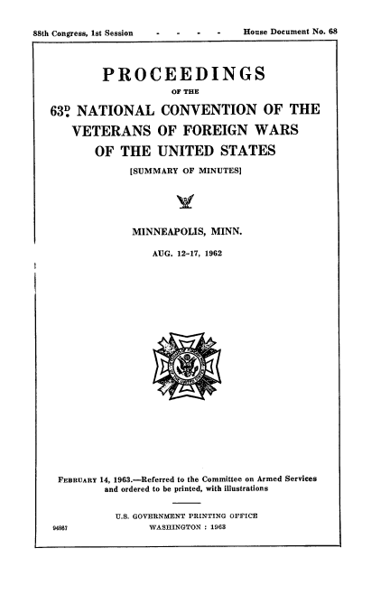 handle is hein.usccsset/usconset22076 and id is 1 raw text is: 







        PROCEEDINGS
                    OF THE

63 NATIONAL CONVENTION OF THE

   VETERANS OF FOREIGN WARS

       OF THE UNITED STATES

             [SUMMARY OF MINUTES]






             MINNEAPOLIS, MINN.

                 AUG. 12-17, 1962


FEBRUARY 14, 1963.-Referred to the Committee on Armed Services
        and ordered to be printed, with illustrations


          U.S. GOVERNMENT PRINTING OFFICE
94867           WASHINGTON : 1963


House Document No. 68


88th Congress, 1st Session


