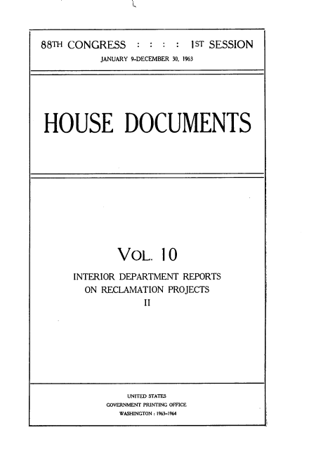 handle is hein.usccsset/usconset22078 and id is 1 raw text is: 


88TH CONGRESS     : :  : :  IST SESSION
           JANUARY 9-DECEMBER 30, 1963


HOUSE DOCUMENTS


        VOL. 10

INTERIOR DEPARTMENT REPORTS
  ON RECLAMATION PROJECTS
             II


    UNITED STATES
GOVERNMENT PRINTING OFFICE
  WASHINGTON: 1963-1964


